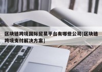 区块链跨境国际贸易平台有哪些公司[区块链跨境支付解决方案]