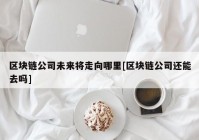 区块链公司未来将走向哪里[区块链公司还能去吗]